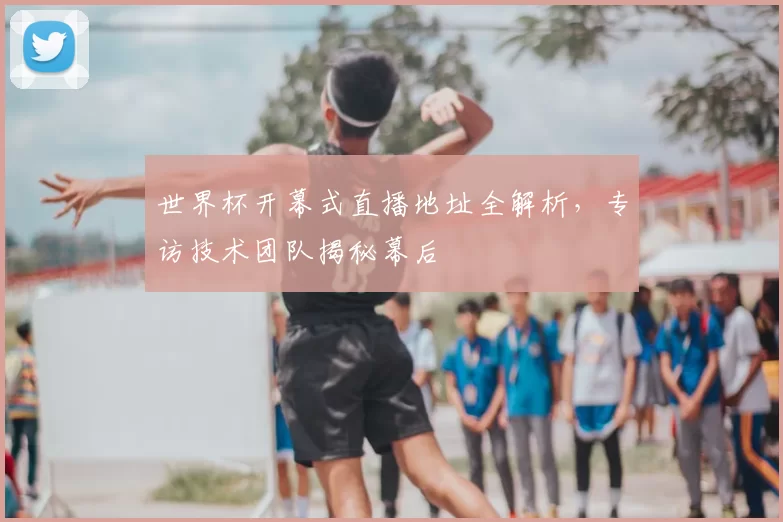 世界杯开幕式直播地址全解析，专访技术团队揭秘幕后