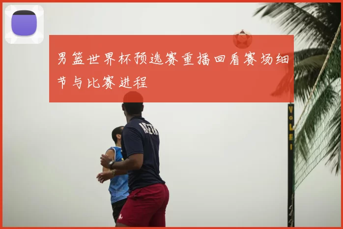 男篮世界杯预选赛重播回看赛场细节与比赛进程