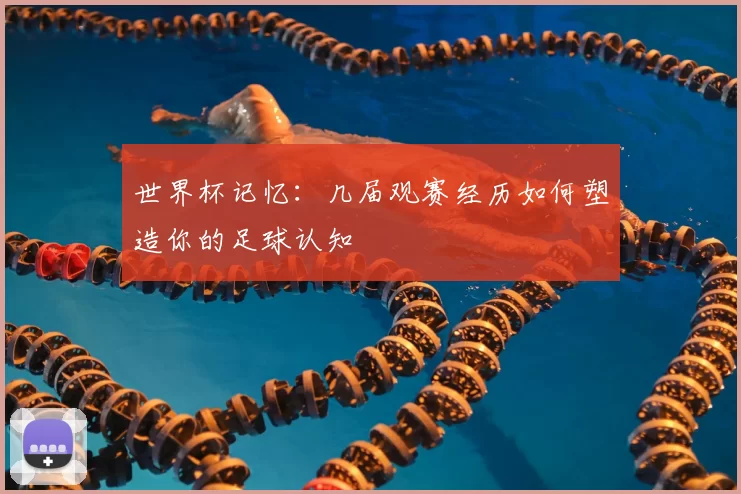 世界杯记忆:几届观赛经历如何塑造你的足球认知