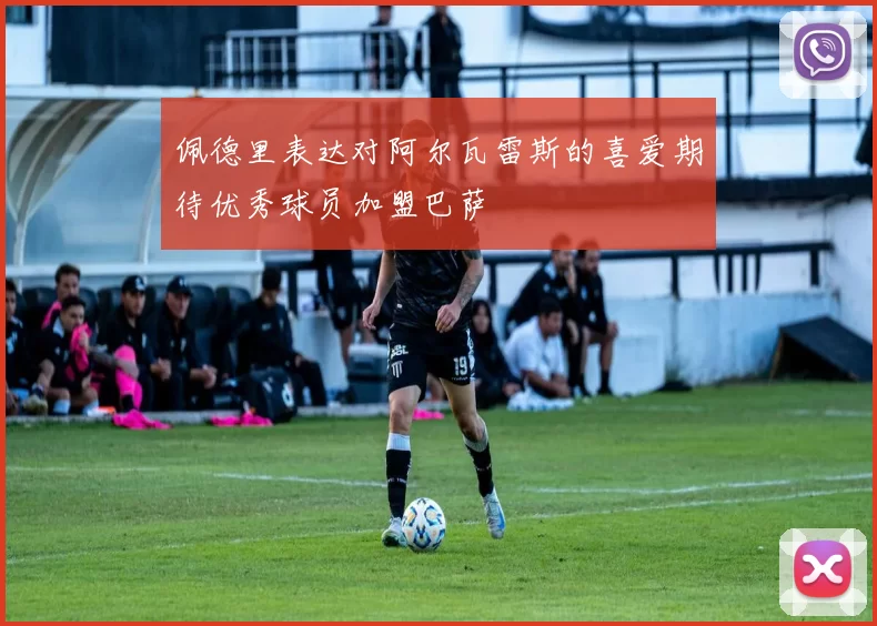佩德里表达对阿尔瓦雷斯的喜爱期待优秀球员加盟巴萨