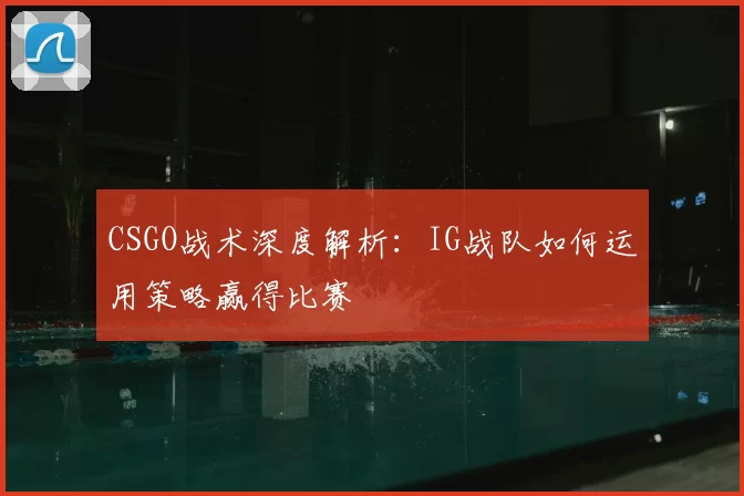 CSGO战术深度解析:IG战队如何运用策略赢得比赛