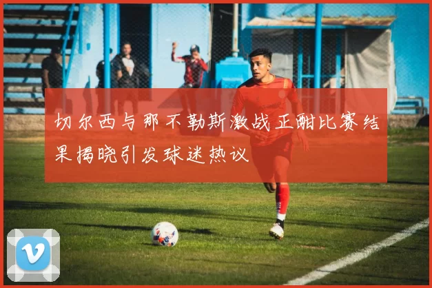 切尔西与那不勒斯激战正酣比赛结果揭晓引发球迷热议