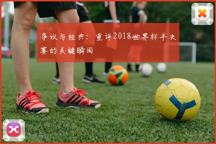 争议与经典：重评2018世界杯半决赛的关键瞬间