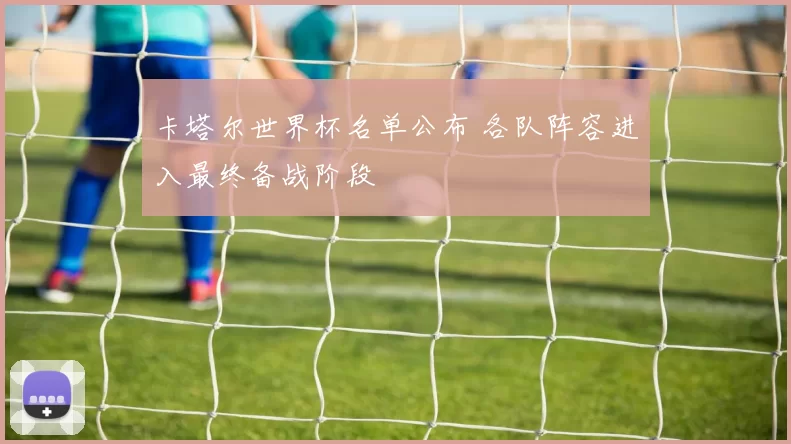 卡塔尔世界杯名单公布 各队阵容进入最终备战阶段
