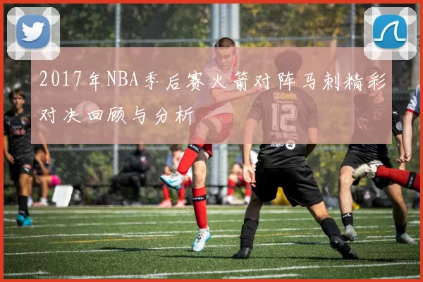 2017年NBA季后赛火箭对阵马刺精彩对决回顾与分析