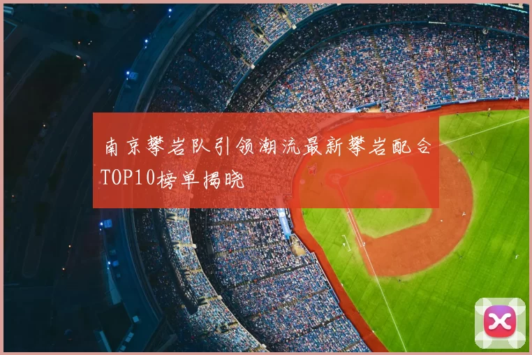 南京攀岩队引领潮流最新攀岩配合TOP10榜单揭晓