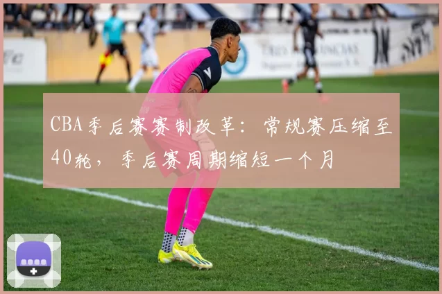 CBA季后赛赛制改革：常规赛压缩至40轮，季后赛周期缩短一个月