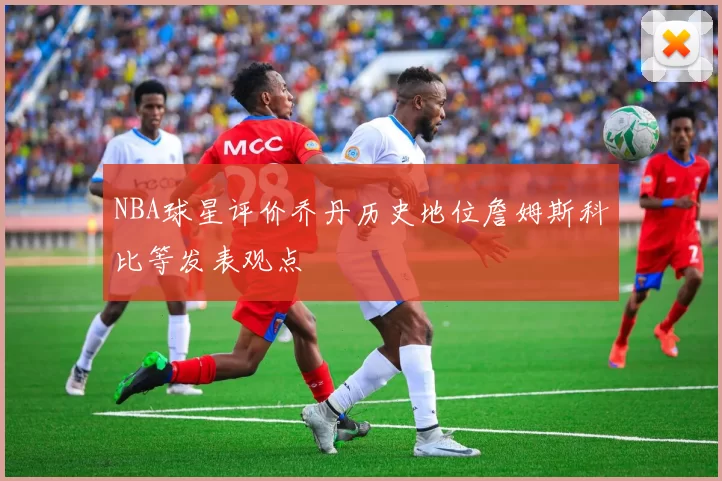 NBA球星评价乔丹历史地位詹姆斯科比等发表观点